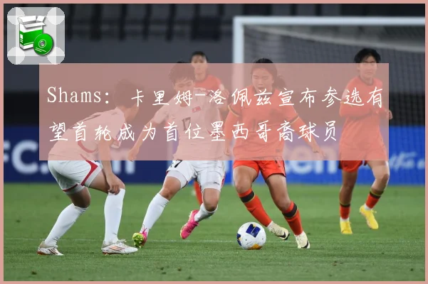 Shams：卡里姆-洛佩兹宣布参选有望首轮成为首位墨西哥裔球员