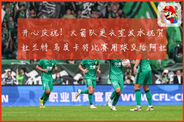 开心庆祝！火箭队更衣室泼水祝贺杜兰特 乌度卡将比赛用球交给阿杜