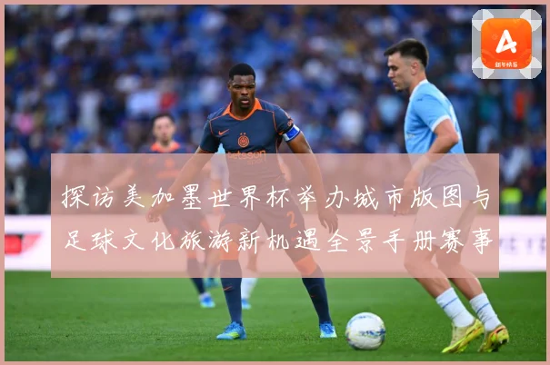 探访美加墨世界杯举办城市版图与足球文化旅游新机遇全景手册赛事前瞻
