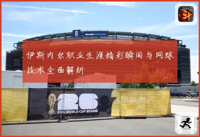 伊斯内尔职业生涯精彩瞬间与网球技术全面解析