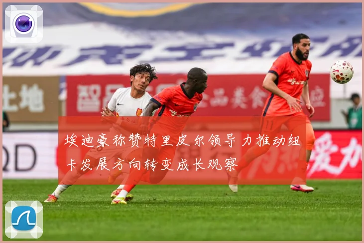 埃迪豪称赞特里皮尔领导力推动纽卡发展方向转变成长观察
