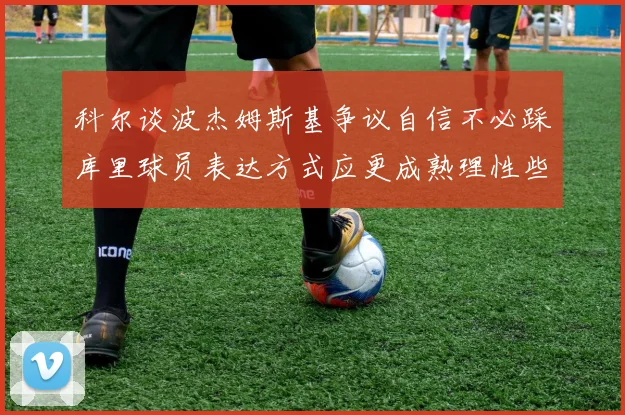 科尔谈波杰姆斯基争议自信不必踩库里球员表达方式应更成熟理性些