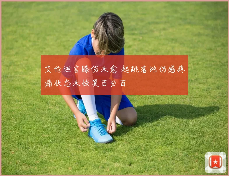 艾伦坦言膝伤未愈 起跳落地仍感疼痛状态未恢复百分百