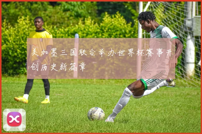 美加墨三国联合举办世界杯赛事开创历史新篇章