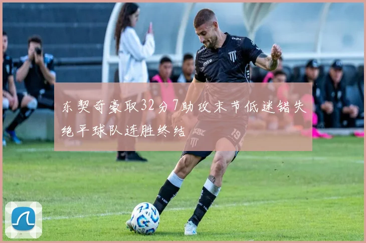 东契奇豪取32分7助攻末节低迷错失绝平球队连胜终结