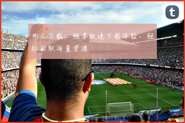 开云下载：畅享极速下载体验，轻松获取海量资源