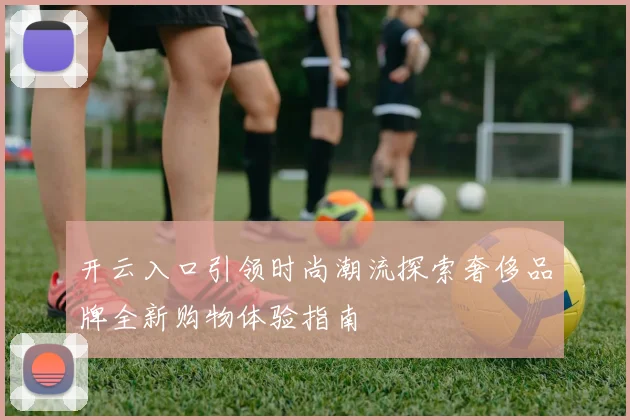 开云入口引领时尚潮流探索奢侈品牌全新购物体验指南