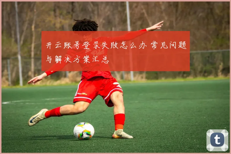 开云账号登录失败怎么办 常见问题与解决方案汇总