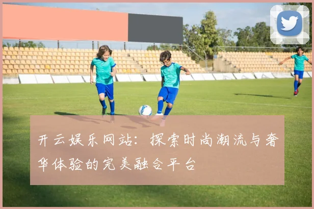 开云娱乐网站：探索时尚潮流与奢华体验的完美融合平台